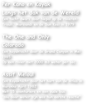 Per Kano en KayakLangs het dak van de WereldEen tocht dwars door Nepal op de rivieren:Trisuli, Marsiandi en de Sun Kosi in 1979The One and OnlyColoradoEen kayaktocht door de Grand Canyon in Mei 1985Op een rivier met 2000 m3 water per sec.Assif MeloulEen Kayaktocht door het hart van de Atlas in Marokko April 1982    Met 15 avonturiers en een oude bus.”zou daar water zijn was hun eerste reactie”











