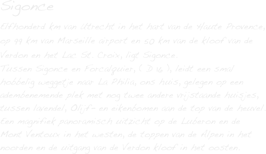 Sigonce
Elfhonderd km van Utrecht in het hart van de Haute Provence, op 99 km van Marseille airport en 50 km van de kloof van de Verdon en het Lac St. Croix, ligt Sigonce.
Tussen Sigonce en Forcalquier, ( D 16 ), leidt een smal hobbelig weggetje naar La Philia, ons huis, gelegen op een adembenemende plek met nog twee andere vrijstaande huisjes, tussen lavendel, Olijf- en eikenbomen aan de top van de heuvel. 
Een magnifiek panoramisch uitzicht op de Luberon en de 
Mont Ventoux in het westen, de toppen van de Alpen in het noorden en de uitgang van de Verdon kloof in het oosten.


