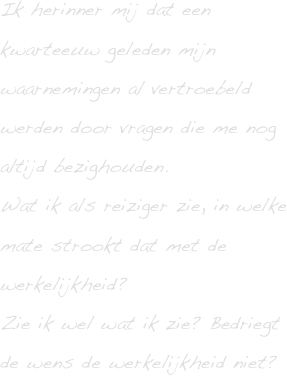 Ik herinner mij dat een kwarteeuw geleden mijn waarnemingen al vertroebeld werden door vragen die me nog altijd bezighouden.
Wat ik als reiziger zie, in welke mate strookt dat met de werkelijkheid? 
Zie ik wel wat ik zie? Bedriegt de wens de werkelijkheid niet?